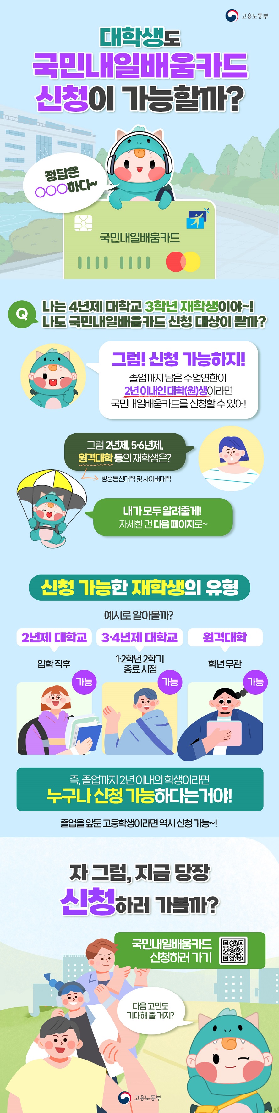 대학생도 국민내일배움카드 신청이 가능할까? 정답은 000하다~ 국민내일배움카드 (고용노동부) 나는 4년제 대학교 3학년 재학생이야~! 나도 국민내일배움카드 신청 대상이 될까? 그럼! 신청 가능하지! 졸업까지 남은 수업연한이 2년 이내인 대학(원)생이라면 국민내일배움카드를 신청할 수 있어! 그럼 2년제, 56년제, 원격대학 등의 재학생은? 방송통신대학 및 사이버대학 내가 모두 알려줄게! 자세한 건 다음 페이지로~ 신청 가능한 재학생의 유형 예시로 알아볼까? 2년제 대학교 입학 직후 가능 34년제 대학교 12학년 2학기 종료시점 가능 원격대학 학년 무관 가능 즉, 졸업까지 2년이내의 학생이라면 누구나 신청 가능하다는거야! 졸업을 앞둔 고등학생이라면 역시 신청 가능~! 자 그럼, 지금 당장 신청하러 가볼까? 국민내일배움카드 신청하러 가기 다음 고민도 기대해 줄 거지?
